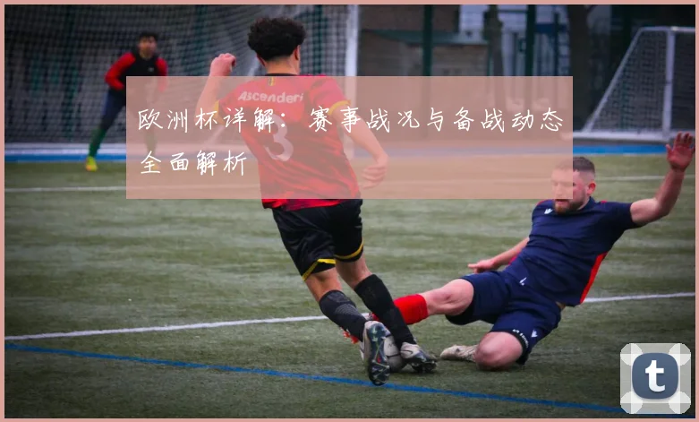 欧洲杯详解:赛事战况与备战动态全面解析