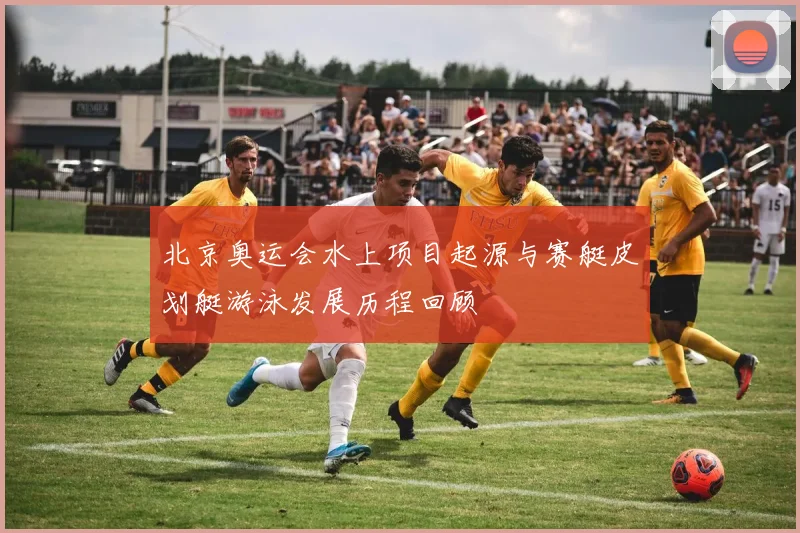 北京奥运会水上项目起源与赛艇皮划艇游泳发展历程回顾