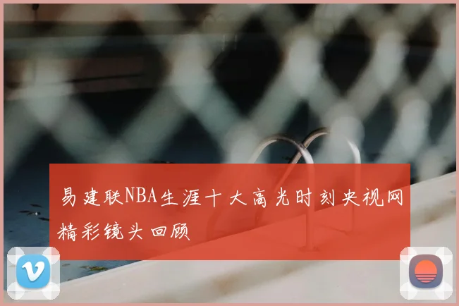 易建联NBA生涯十大高光时刻央视网精彩镜头回顾