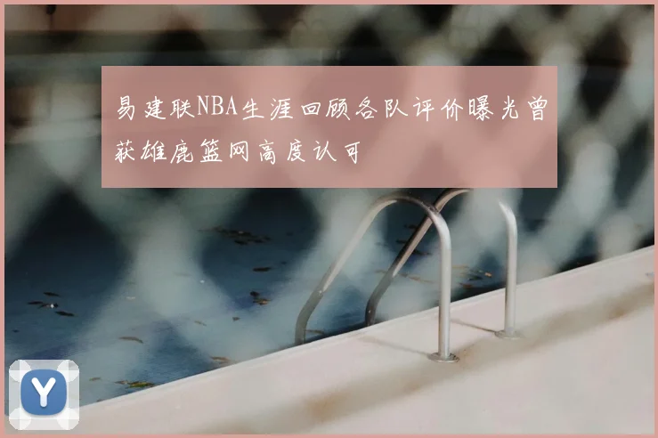 易建联NBA生涯回顾各队评价曝光曾获雄鹿篮网高度认可