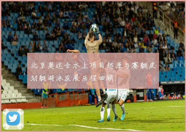 北京奥运会水上项目起源与赛艇皮划艇游泳发展历程回顾
