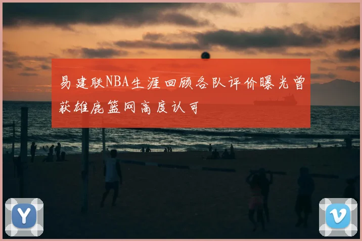 易建联NBA生涯回顾各队评价曝光曾获雄鹿篮网高度认可