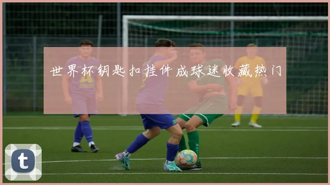 世界杯钥匙扣挂件成球迷收藏热门