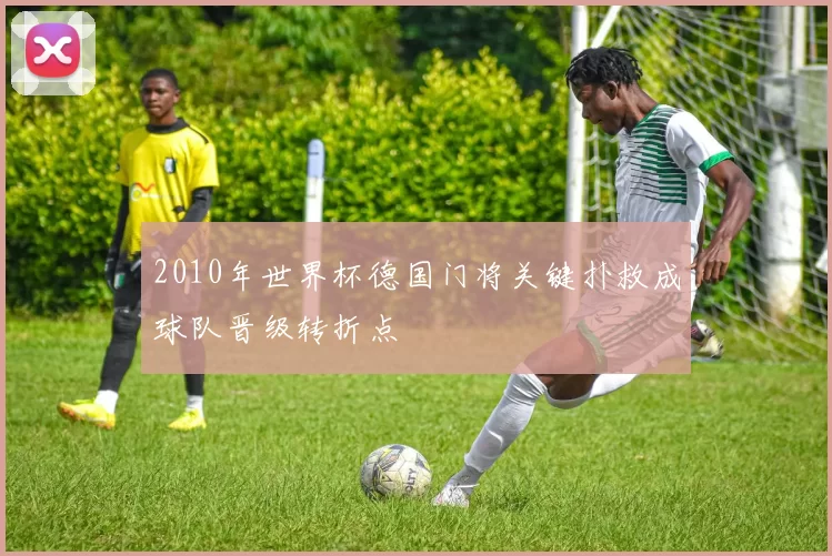 2010年世界杯德国门将关键扑救成球队晋级转折点