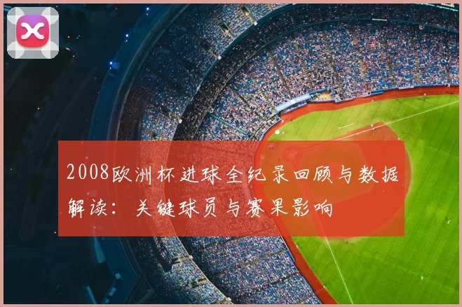 2008欧洲杯进球全纪录回顾与数据解读：关键球员与赛果影响