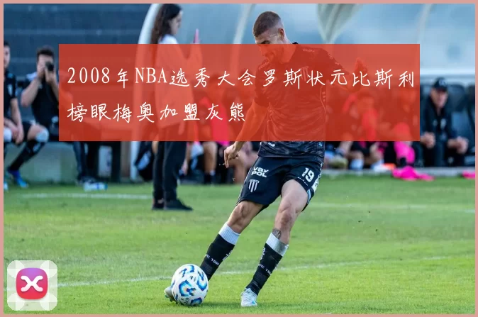 2008年NBA选秀大会罗斯状元比斯利榜眼梅奥加盟灰熊