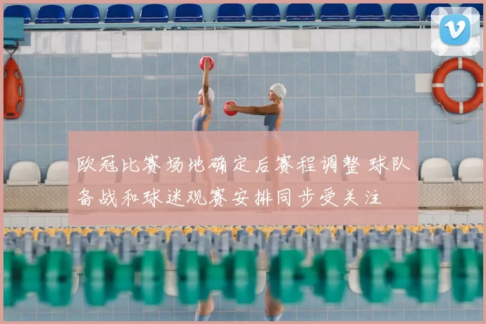 欧冠比赛场地确定后赛程调整 球队备战和球迷观赛安排同步受关注