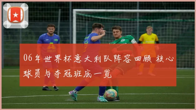 06年世界杯意大利队阵容回顾 核心球员与夺冠班底一览
