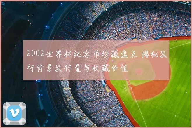 2002世界杯纪念币珍藏盘点 揭秘发行背景发行量与收藏价值