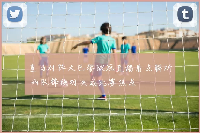 皇马对阵大巴黎欧冠直播看点解析 两队锋线对决成比赛焦点