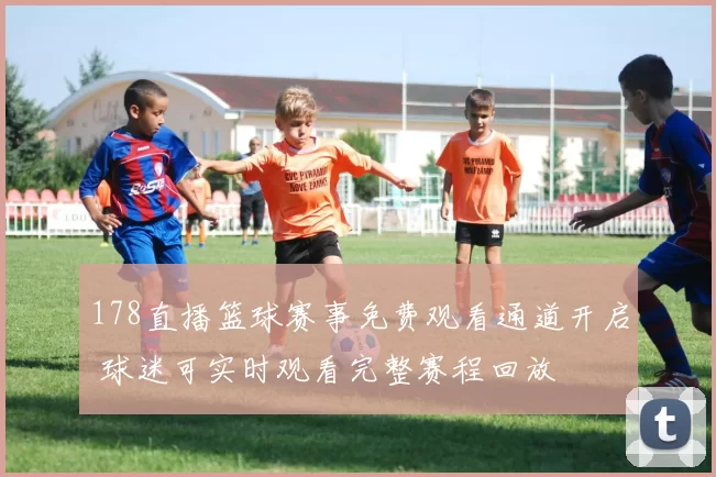 178直播篮球赛事免费观看通道开启 球迷可实时观看完整赛程回放