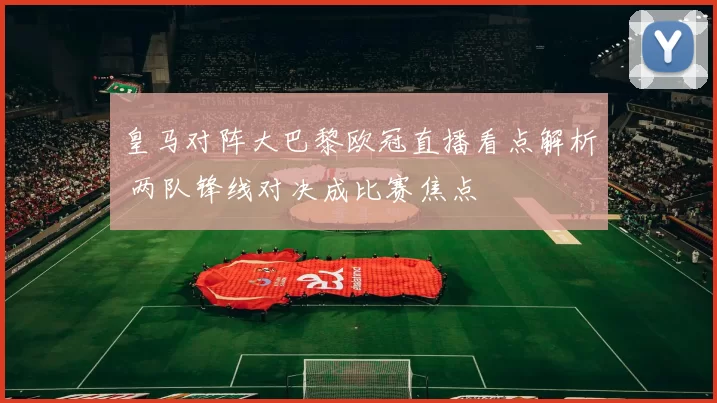 皇马对阵大巴黎欧冠直播看点解析 两队锋线对决成比赛焦点