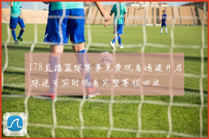 178直播篮球赛事免费观看通道开启 球迷可实时观看完整赛程回放