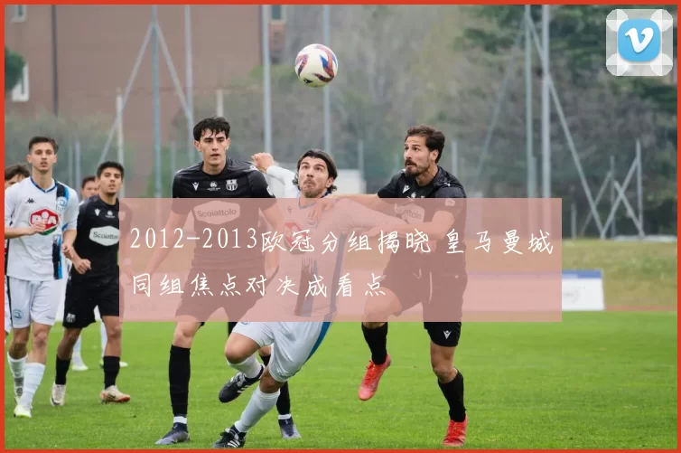 2012-2013欧冠分组揭晓 皇马曼城同组焦点对决成看点
