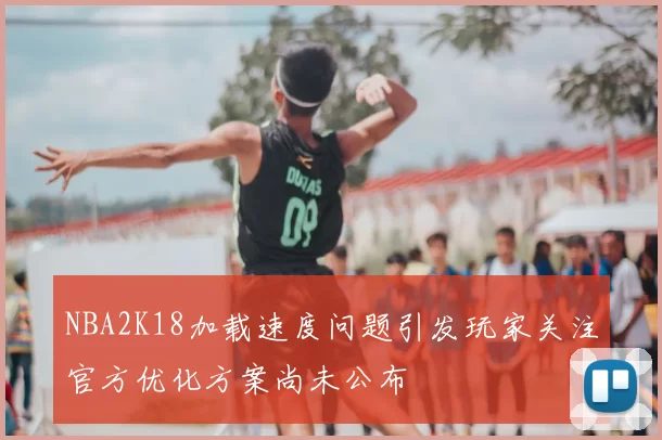 NBA2K18加载速度问题引发玩家关注官方优化方案尚未公布