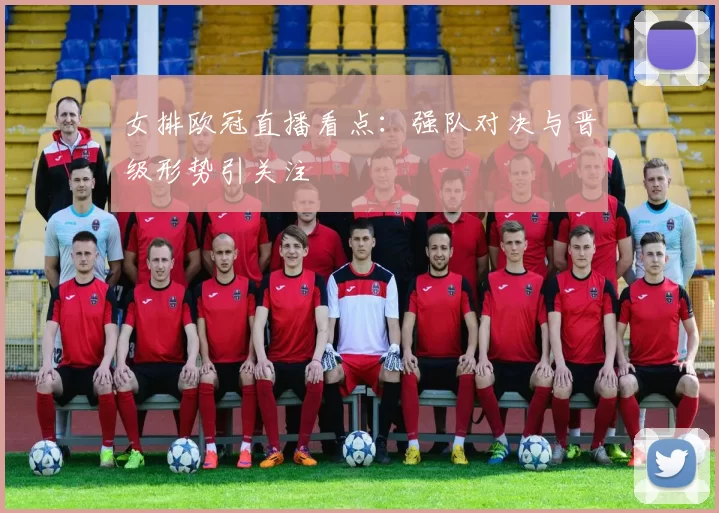 女排欧冠直播看点:强队对决与晋级形势引关注